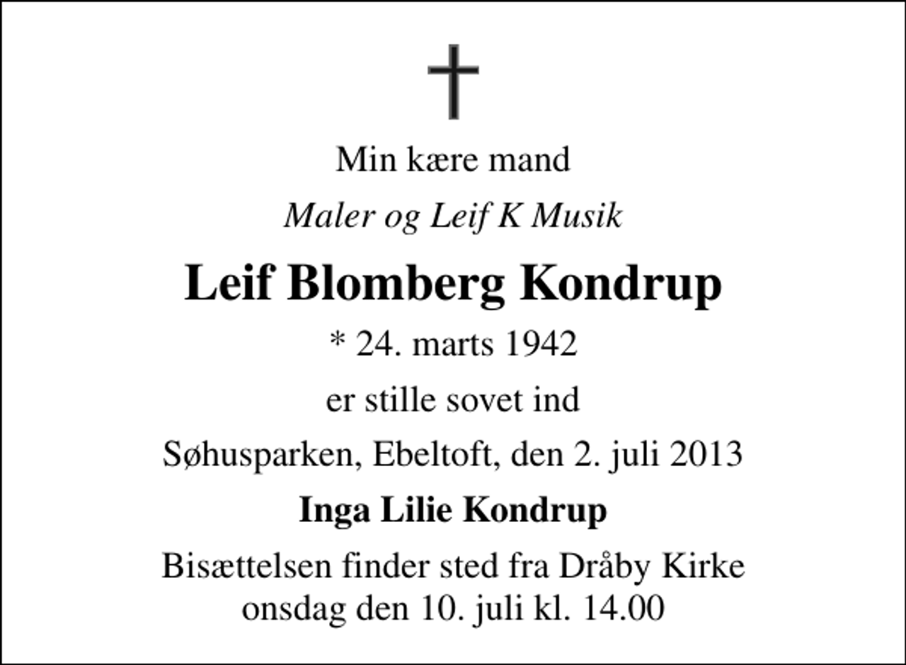 <p>Min kære mand<br />Maler og Leif K Musik<br />Leif Blomberg Kondrup<br />* 24. marts 1942<br />er stille sovet ind<br />Søhusparken, Ebeltoft, den 2. juli 2013<br />Inga Lilie Kondrup<br />Bisættelsen finder sted fra Dråby Kirke onsdag den 10. juli kl. 14.00</p>