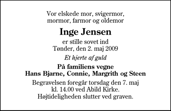 <p>Vor elskede mor, svigermor, mormor, farmor og oldemor<br />Inge Jensen<br />er stille sovet ind Tønder, den 2. maj 2009<br />Et hjerte af guld<br />På familiens vegne Hans Bjarne, Connie, Margrith og Steen<br />Begravelsen foregår torsdag den 7. maj kl. 14.00 ved Abild Kirke Højtideligheden slutter ved graven.</p>