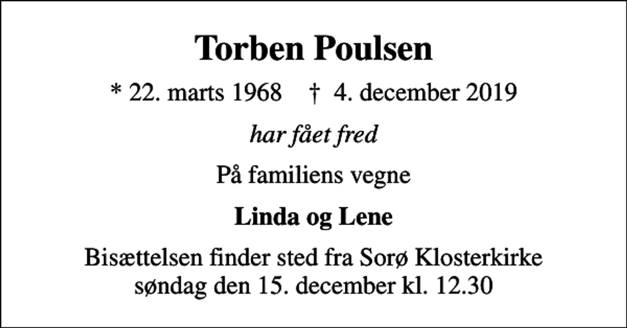 <p>Torben Poulsen<br />* 22. marts 1968 ✝ 4. december 2019<br />har fået fred<br />På familiens vegne<br />Linda og Lene<br />Bisættelsen finder sted fra Sorø Klosterkirke søndag den 15. december kl. 12.30</p>