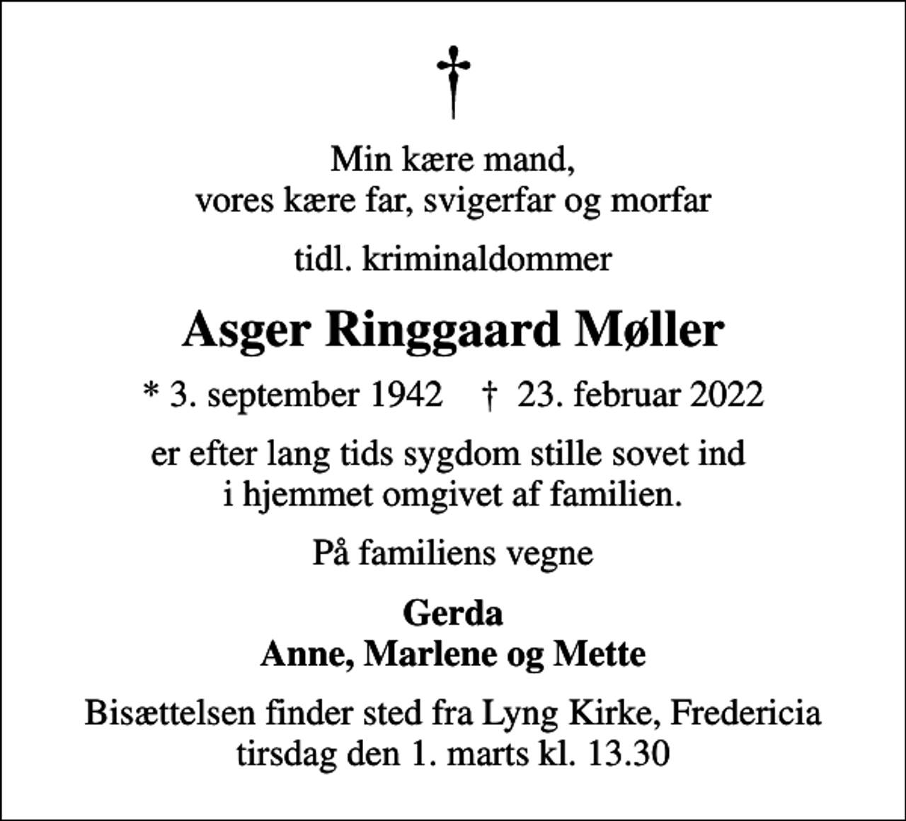 <p>Min kære mand, vores kære far, svigerfar og morfar<br />tidl. kriminaldommer<br />Asger Ringgaard Møller<br />* 3. september 1942 ✝ 23. februar 2022<br />er efter lang tids sygdom stille sovet ind i hjemmet omgivet af familien.<br />På familiens vegne<br />Gerda Anne, Marlene og Mette<br />Bisættelsen finder sted fra Lyng Kirke, Fredericia tirsdag den 1. marts kl. 13.30</p>