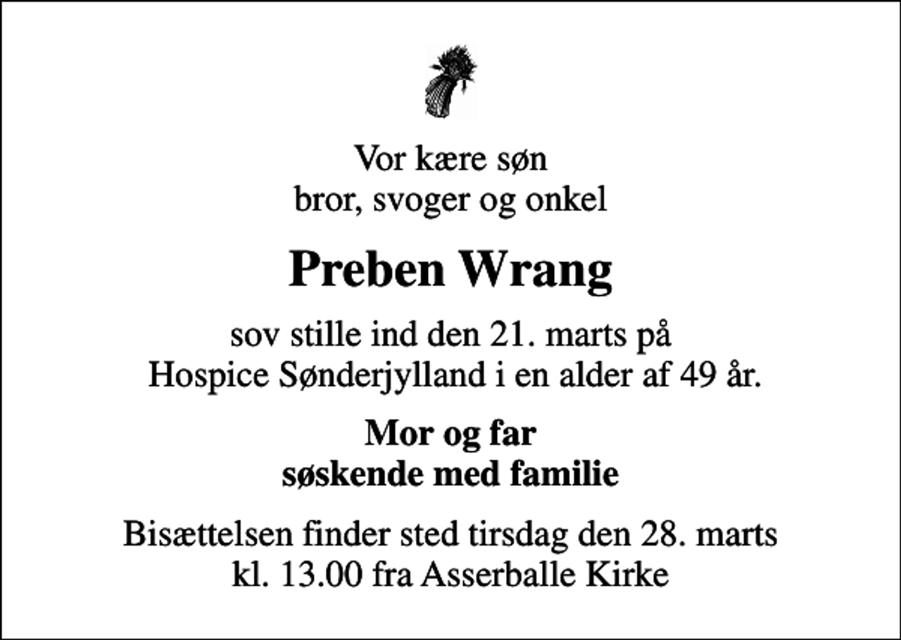 <p>Vor kære søn bror, svoger og onkel<br />Preben Wrang<br />sov stille ind den 21. marts på Hospice Sønderjylland i en alder af 49 år.<br />Mor og far søskende med familie<br />Bisættelsen finder sted tirsdag den 28. marts kl. 13.00 fra Asserballe Kirke</p>