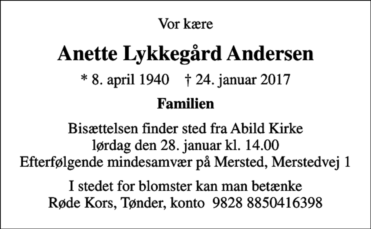 <p>Vor kære<br />Anette Lykkegård Andersen<br />* 8. april 1940 ✝ 24. januar 2017<br />Familien<br />Bisættelsen finder sted fra Abild Kirke lørdag den 28. januar kl. 14.00 Efterfølgende mindesamvær på Mersted, Merstedvej 1<br />I stedet for blomster kan man betænke Røde Kors, Tønder, konto 9828 8850416398</p>