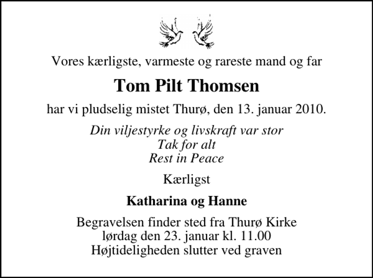 <p>Vores kærligste, varmeste og rareste mand og far<br />Tom Pilt Thomsen<br />har vi pludselig mistet Thurø, den 13. januar 2010.<br />Din viljestyrke og livskraft var stor Tak for alt Rest in Peace<br />Kærligst<br />Katharina og Hanne<br />Begravelsen finder sted fra Thurø Kirke lørdag den 23. januar kl. 11.00 Højtideligheden slutter ved graven</p>