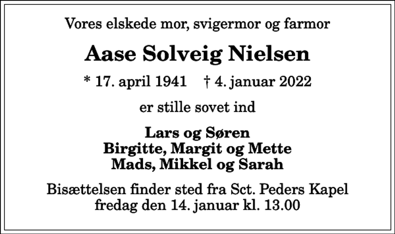 <p>Vores elskede mor, svigermor og farmor<br />Aase Solveig Nielsen<br />* 17. april 1941 ✝ 4. januar 2022<br />er stille sovet ind<br />Lars og Søren Birgitte, Margit og Mette Mads, Mikkel og Sarah<br />Bisættelsen finder sted fra Sct. Peders Kapel fredag den 14. januar kl. 13.00</p>