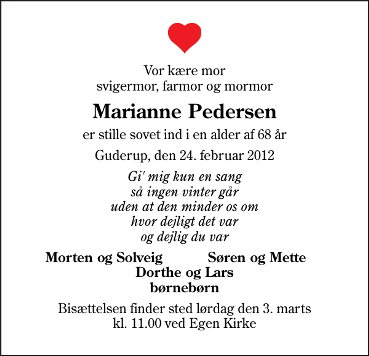<p>Vor kære mor svigermor, farmor og mormor<br />Marianne Pedersen<br />er stille sovet ind i en alder af 68 år<br />Guderup, den 24. februar 2012<br />Gi' mig kun en sang så ingen vinter går uden at den minder os om hvor dejligt det var og dejlig du var<br />Morten og Solveig<br />Søren og Mette<br />Bisættelsen finder sted lørdag den 3. marts kl. 11.00 ved Egen Kirke</p>