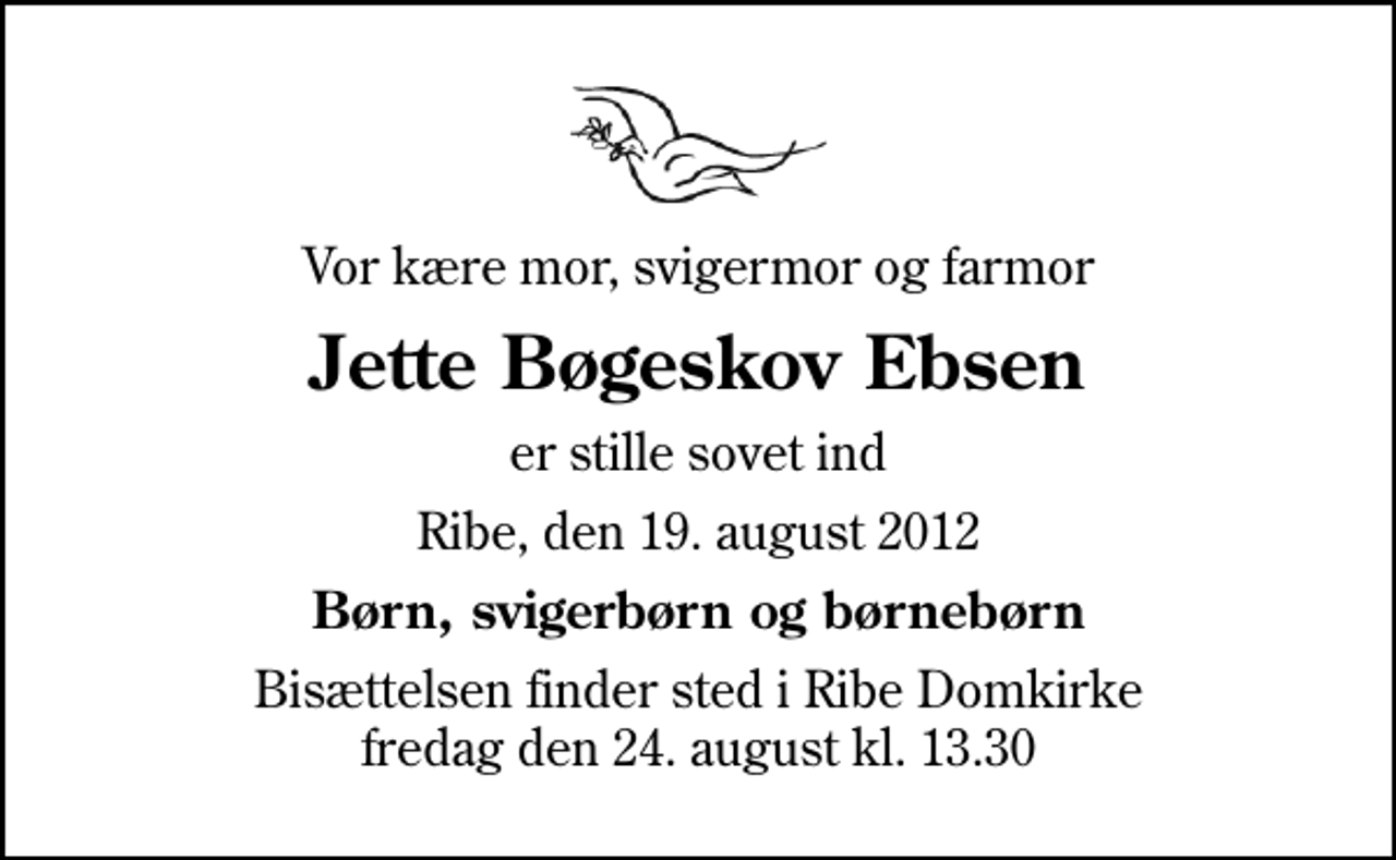 <p>Vor kære mor, svigermor og farmor<br />Jette Bøgeskov Ebsen<br />er stille sovet ind<br />Ribe, den 19. august 2012<br />Børn, svigerbørn og børnebørn<br />Bisættelsen finder sted i Ribe Domkirke fredag den 24. august kl. 13.30</p>