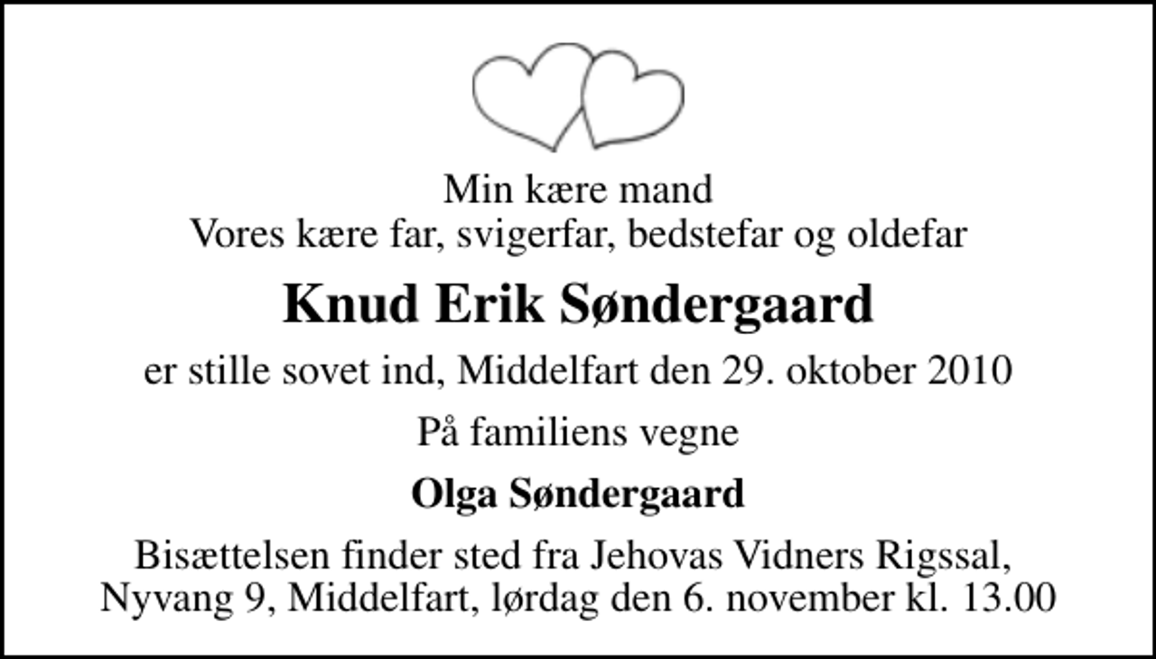<p>Min kære mand Vores kære far, svigerfar, bedstefar og oldefar<br />Knud Erik Søndergaard<br />er stille sovet ind, Middelfart den 29. oktober 2010<br />På familiens vegne<br />Olga Søndergaard<br />Bisættelsen finder sted fra Jehovas Vidners Rigssal, Nyvang 9, Middelfart, lørdag den 6. november kl. 13.00</p>