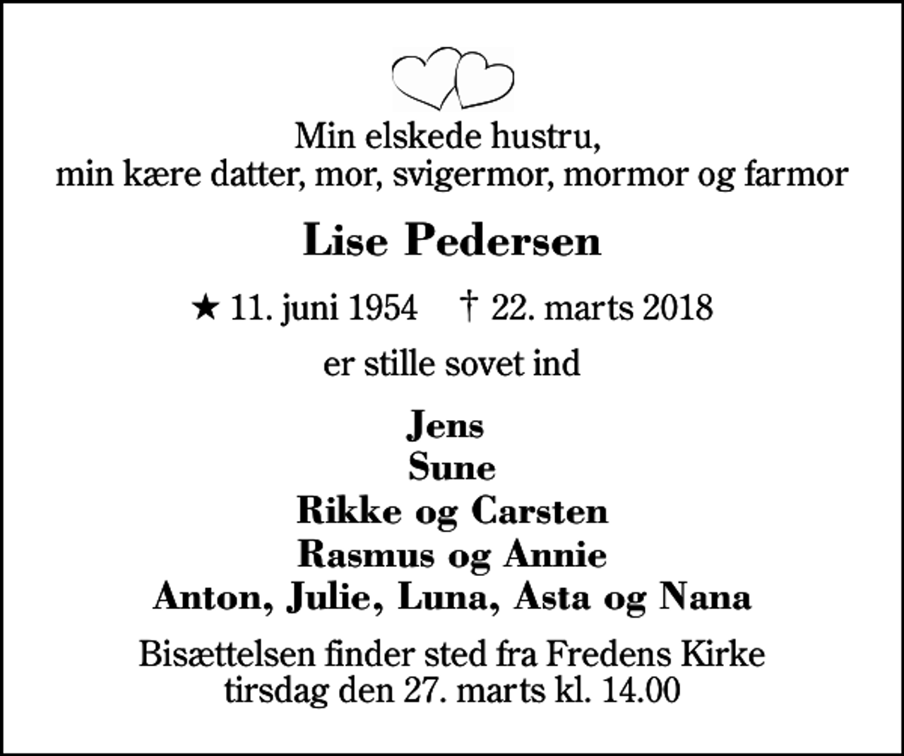<p>Min elskede hustru, min kære datter, mor, svigermor, mormor og farmor<br />Lise Pedersen<br />* 11. juni 1954 ✝ 22. marts 2018<br />er stille sovet ind<br />Jens Sune Rikke og Carsten Rasmus og Annie Anton, Julie, Luna, Asta og Nana<br />Bisættelsen finder sted fra Fredens Kirke tirsdag den 27. marts kl. 14.00</p>