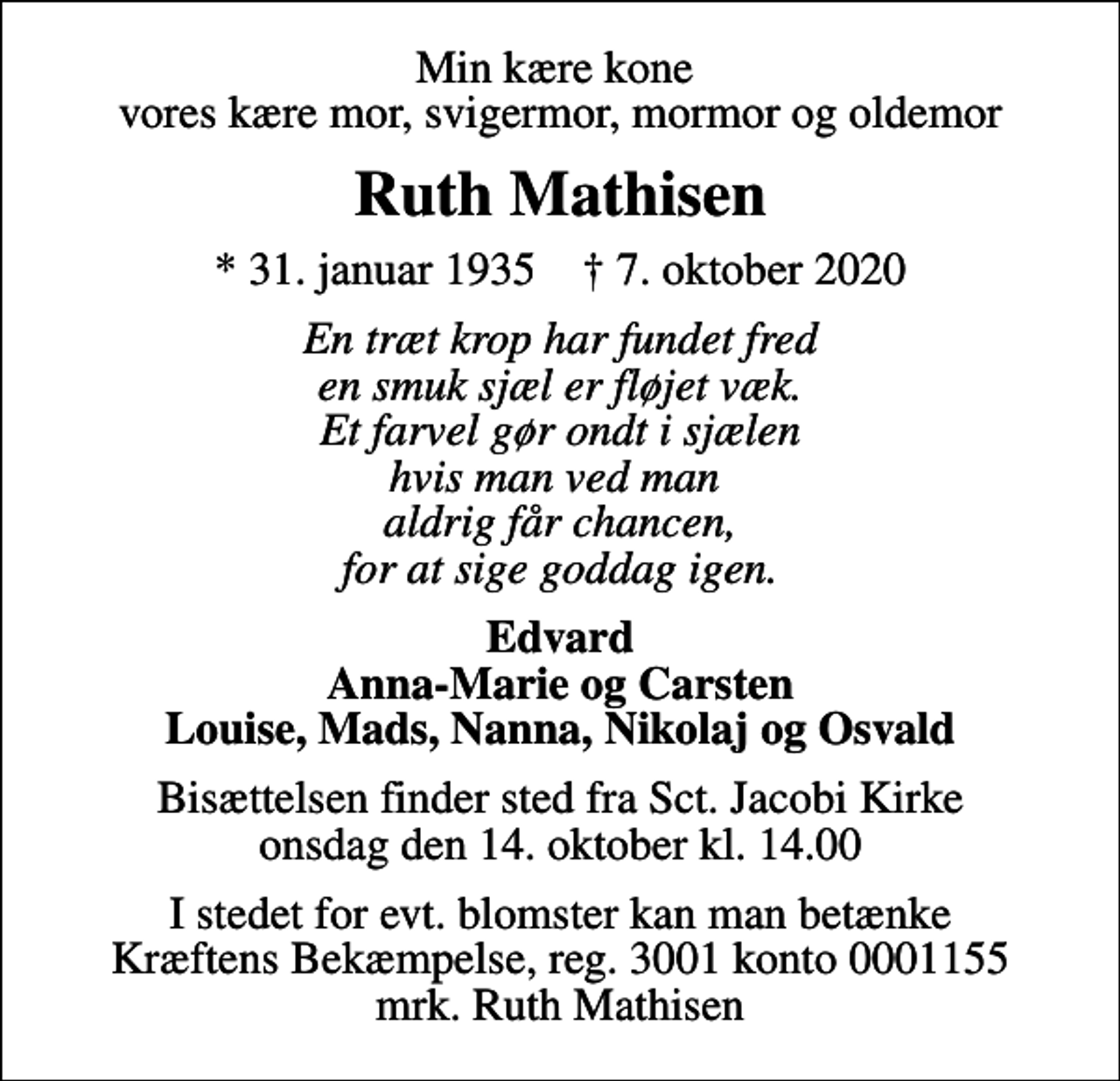 <p>Min kære kone vores kære mor, svigermor, mormor og oldemor<br />Ruth Mathisen<br />* 31. januar 1935 ✝ 7. oktober 2020<br />En træt krop har fundet fred en smuk sjæl er fløjet væk. Et farvel gør ondt i sjælen hvis man ved man aldrig får chancen, for at sige goddag igen.<br />Edvard Anna-Marie og Carsten Louise, Mads, Nanna, Nikolaj og Osvald<br />Bisættelsen finder sted fra Sct. Jacobi Kirke onsdag den 14. oktober kl. 14.00<br />I stedet for evt. blomster kan man betænke<br />Kræftens Bekæmpelse reg.3001konto0001155mrk. Ruth<br />Mathisen</p>