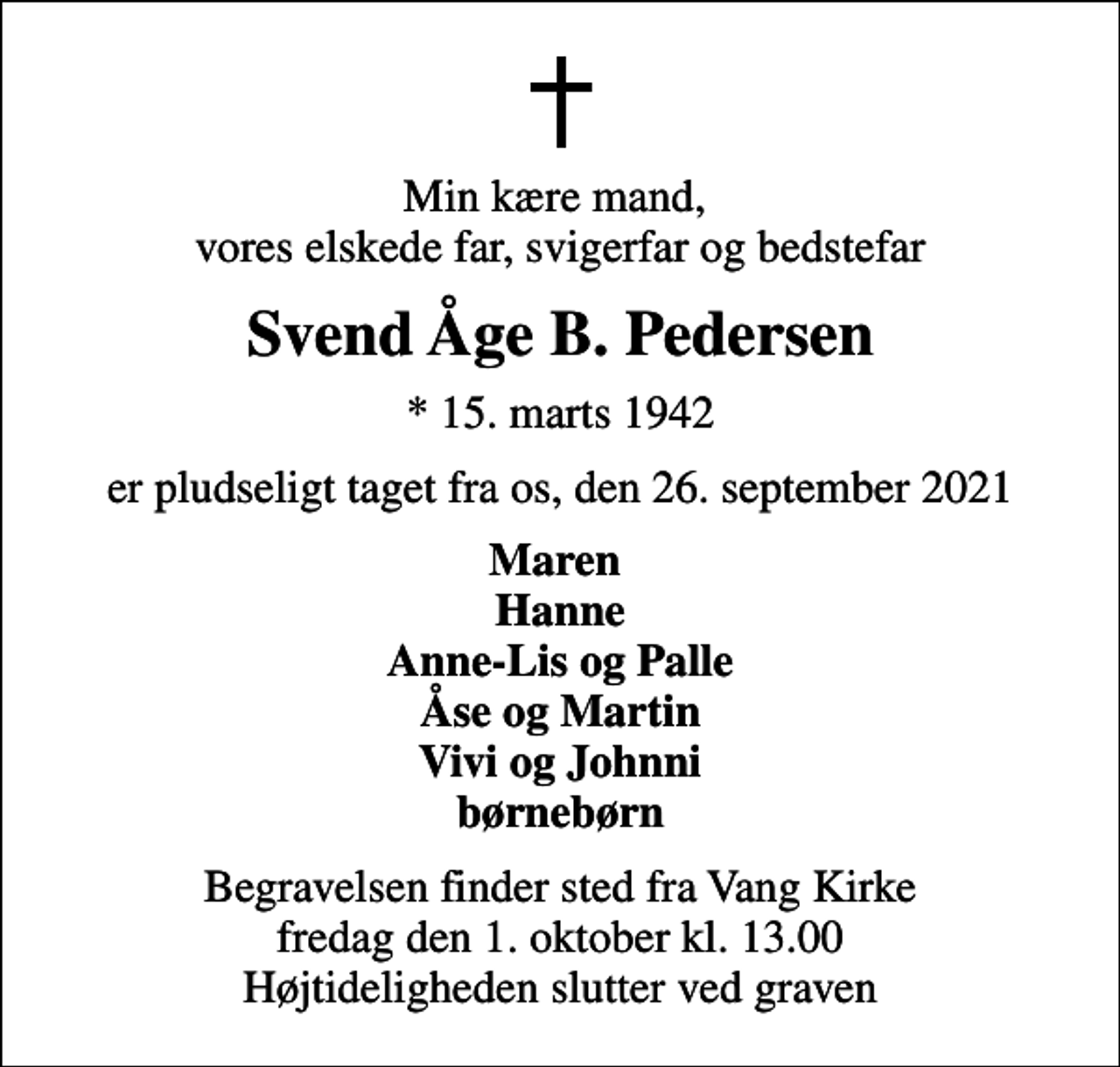 <p>Min kære mand, vores elskede far, svigerfar og bedstefar<br />Svend Åge B. Pedersen<br />* 15. marts 1942<br />er pludseligt taget fra os, den 26. september 2021<br />Maren Hanne Anne-Lis og Palle Åse og Martin Vivi og Johnni børnebørn<br />Begravelsen finder sted fra Vang Kirke fredag den 1. oktober kl. 13.00 Højtideligheden slutter ved graven</p>