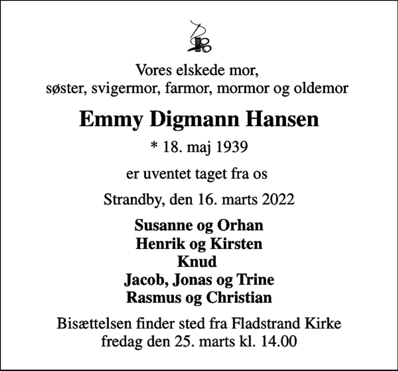 <p>Vores elskede mor, søster, svigermor, farmor, mormor og oldemor<br />Emmy Digmann Hansen<br />* 18. maj 1939<br />er uventet taget fra os<br />Strandby, den 16. marts 2022<br />Susanne og Orhan Henrik og Kirsten Knud Jacob, Jonas og Trine Rasmus og Christian<br />Bisættelsen finder sted fra Fladstrand Kirke fredag den 25. marts kl. 14.00</p>
