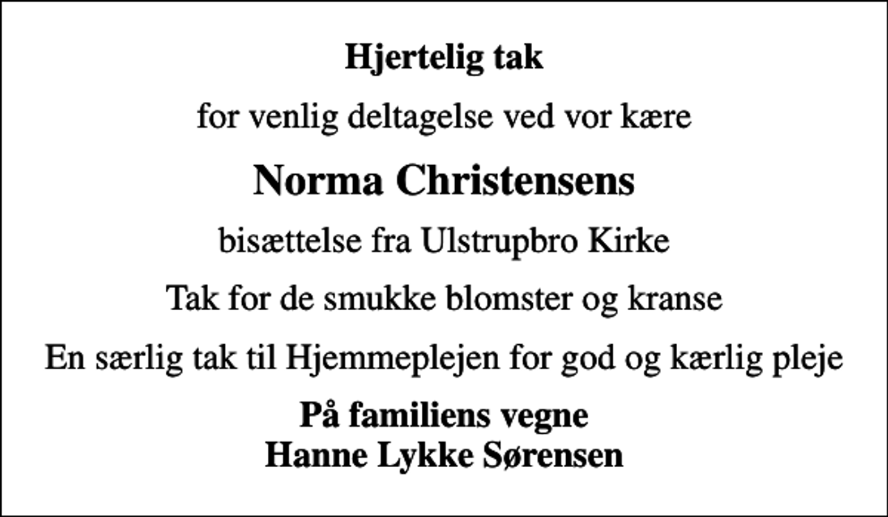 <p>Hjertelig tak<br />for venlig deltagelse ved vor kære<br />Norma Christensens<br />bisættelse fra Ulstrupbro Kirke<br />Tak for de smukke blomster og kranse<br />En særlig tak til Hjemmeplejen for god og kærlig pleje<br />På familiens vegne Hanne Lykke Sørensen</p>