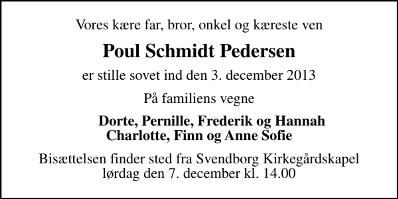 <p>Vores kære far, bror, onkel og kæreste ven<br />Poul Schmidt Pedersen<br />er stille sovet ind den 3. december 2013<br />På familiens vegne<br />Dorte, Pernille, Frederik og Hannah Charlotte, Finn og Anne Sofie<br />Bisættelsen finder sted fra Svendborg Kirkegårdskapel lørdag den 7. december kl. 14.00</p>