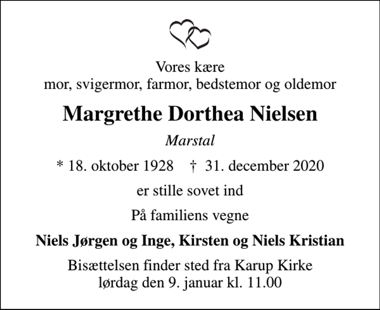 <p>Vores kære mor, svigermor, farmor, bedstemor og oldemor<br />Margrethe Dorthea Nielsen<br />Marstal<br />* 18. oktober 1928 ✝ 31. december 2020<br />er stille sovet ind<br />På familiens vegne<br />Niels Jørgen og Inge, Kirsten og Niels Kristian<br />Bisættelsen finder sted fra Karup Kirke lørdag den 9. januar kl. 11.00</p>