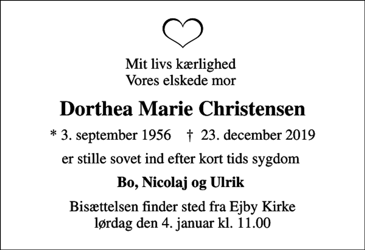 <p>Mit livs kærlighed Vores elskede mor<br />Dorthea Marie Christensen<br />* 3. september 1956 ✝ 23. december 2019<br />er stille sovet ind efter kort tids sygdom<br />Bo, Nicolaj og Ulrik<br />Bisættelsen finder sted fra Ejby Kirke lørdag den 4. januar kl. 11.00</p>