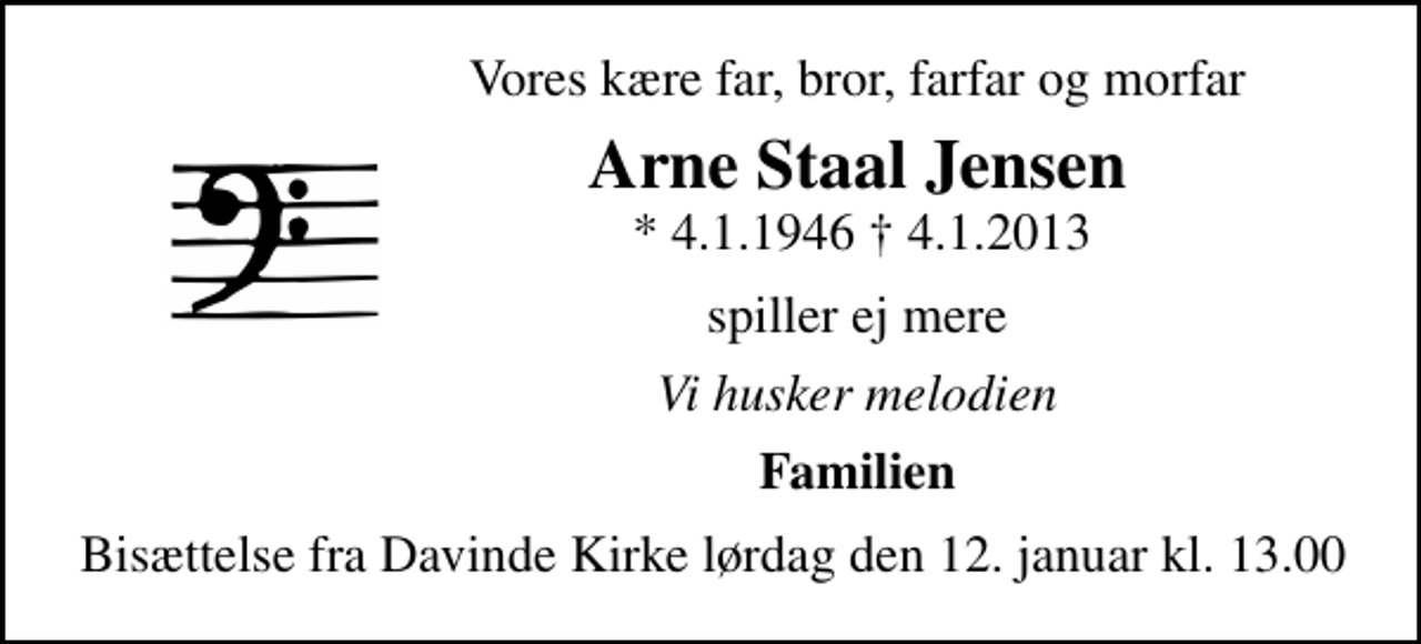 <p>Vores kære far, bror, farfar og morfar<br />Arne Staal Jensen<br />* 4.1.1946 4.1.2013<br />spiller ej mere<br />Vi husker melodien<br />Familien<br />Bisættelse fra Davinde Kirke lørdag den 12. januar kl. 13.00</p>