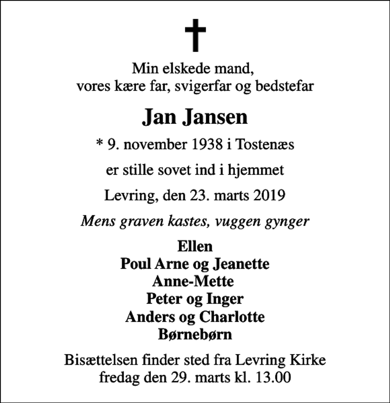 <p>Min elskede mand, vores kære far, svigerfar og bedstefar<br />Jan Jansen<br />* 9. november 1938 i Tostenæs<br />er stille sovet ind i hjemmet<br />Levring, den 23. marts 2019<br />Mens graven kastes, vuggen gynger<br />Ellen Poul Arne og Jeanette Anne-Mette Peter og Inger Anders og Charlotte Børnebørn<br />Bisættelsen finder sted fra Levring Kirke fredag den 29. marts kl. 13.00</p>
