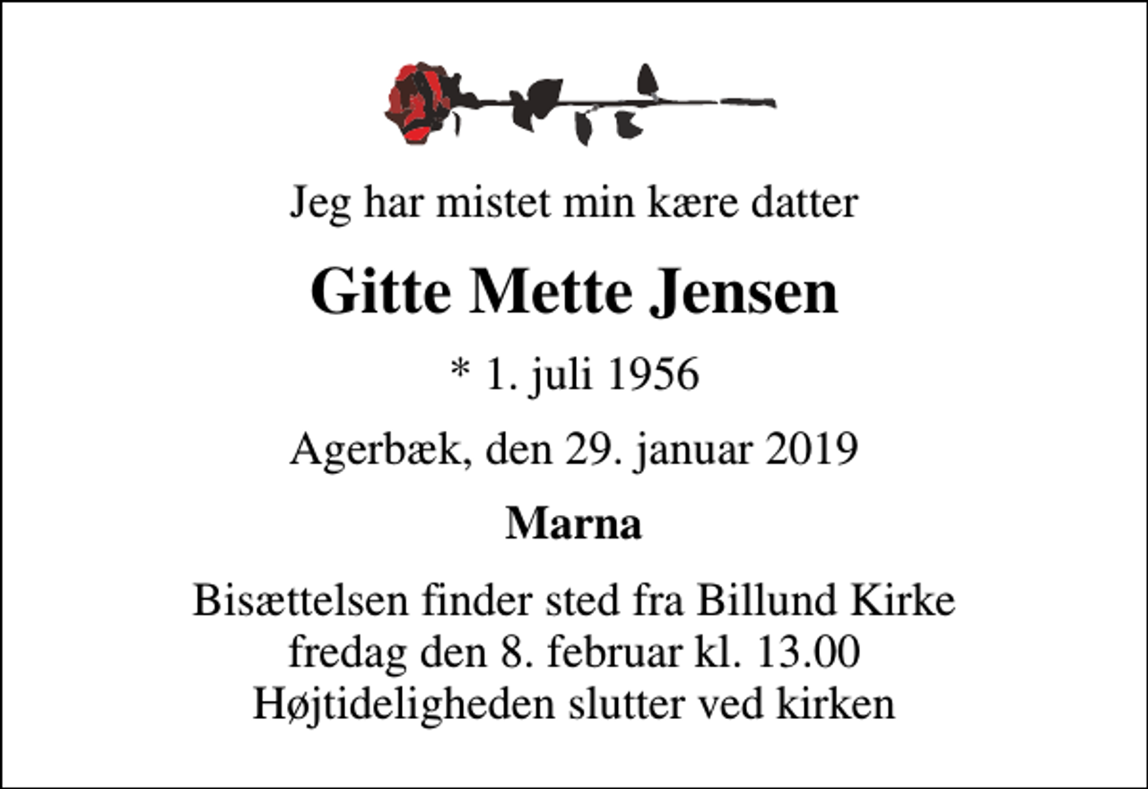 <p>Jeg har mistet min kære datter<br />Gitte Mette Jensen<br />* 1. juli 1956<br />Agerbæk, den 29. januar 2019<br />Marna<br />Bisættelsen finder sted fra Billund Kirke fredag den 8. februar kl. 13.00 Højtideligheden slutter ved kirken</p>