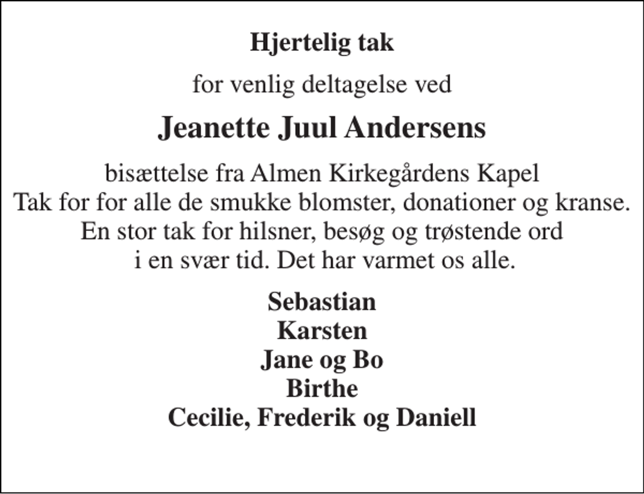 <p>Hjertelig tak<br />for venlig deltagelse ved<br />Jeanette Juul Andersens<br />bisættelse fra Almen Kirkegårdens Kapel Tak for for alle de smukke blomster, donationer og kranse. En stor tak for hilsner, besøg og trøstende ord i en svær tid. Det har varmet os alle.<br />Sebastian Karsten Jane og Bo Birthe Cecilie, Frederik og Daniell</p>