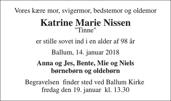 <p>Vores kære mor, svigermor, bedstemor og oldemor<br />Katrine Marie Nissen<br />&quot;Tinne&quot;<br />er stille sovet ind i en alder af 98 år<br />Ballum, 14. januar 2018<br />Anna og Jes, Bente, Mie og Niels børnebørn og oldebørn<br />Begravelsen​ finder sted ved Ballum Kirke​ fredag den 19. januar​ kl. 13.30</p>