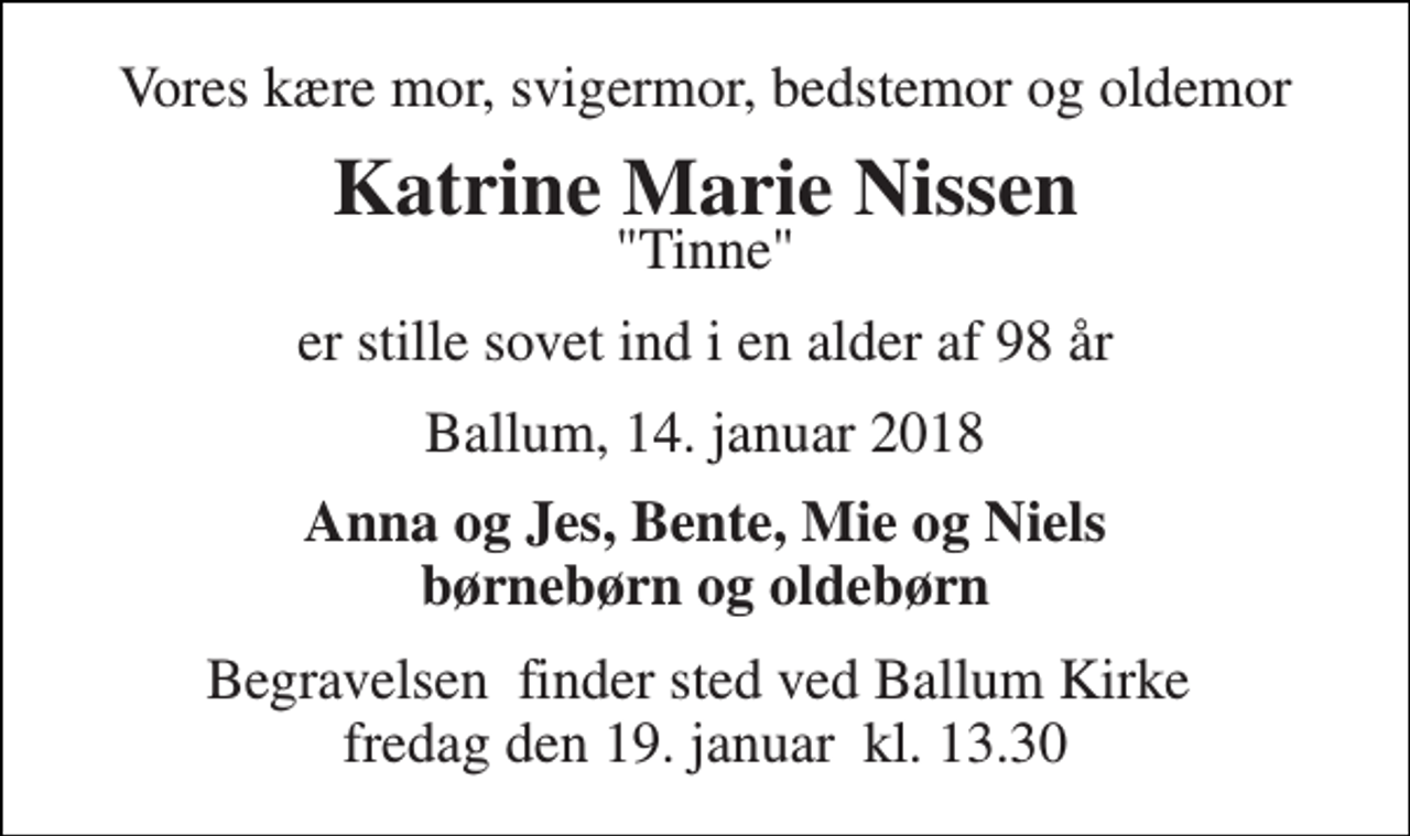 <p>Vores kære mor, svigermor, bedstemor og oldemor<br />Katrine Marie Nissen<br />"Tinne"<br />er stille sovet ind i en alder af 98 år<br />Ballum, 14. januar 2018<br />Anna og Jes, Bente, Mie og Niels børnebørn og oldebørn<br />Begravelsen​ finder sted ved Ballum Kirke​ fredag den 19. januar​ kl. 13.30</p>