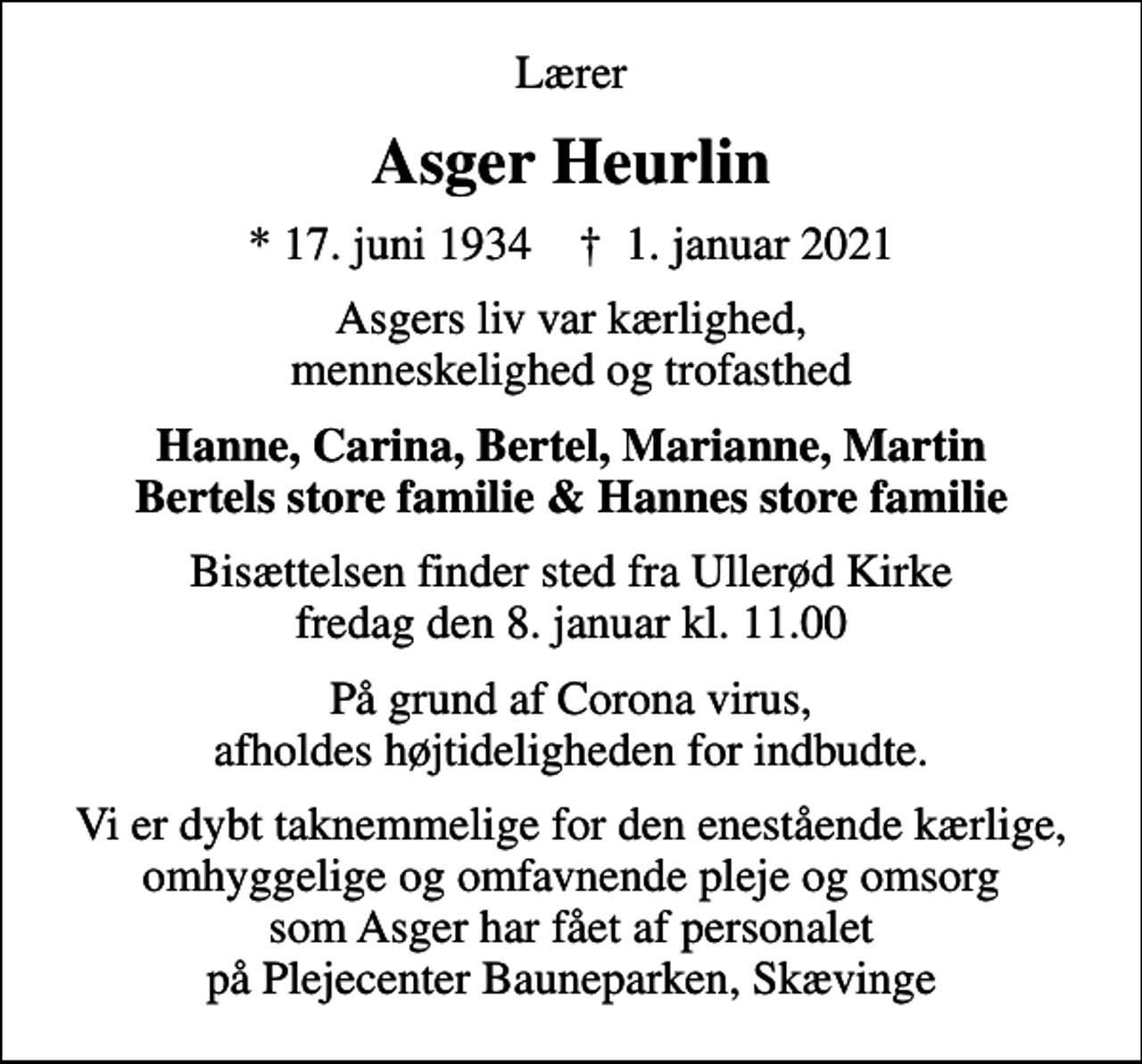 <p>Lærer<br />Asger Heurlin<br />* 17. juni 1934 ✝ 1. januar 2021<br />Asgers liv var kærlighed, menneskelighed og trofasthed<br />Hanne, Carina, Bertel, Marianne, Martin Bertels store familie &amp; Hannes store familie<br />Bisættelsen finder sted fra Ullerød Kirke fredag den 8. januar kl. 11.00<br />På grund af Corona virus, afholdes højtideligheden for indbudte.<br />Vi er dybt taknemmelige for den enestående kærlige, omhyggelige og omfavnende pleje og omsorg som Asger har fået af personalet på Plejecenter Bauneparken, Skævinge</p>