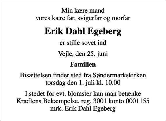 <p>Min kære mand vores kære far, svigerfar og morfar<br />Erik Dahl Egeberg<br />er stille sovet ind<br />Vejle, den 25. juni<br />Familien<br />Bisættelsen finder sted fra Søndermarkskirken torsdag den 1. juli kl. 10.00<br />I stedet for evt. blomster kan man betænke<br />Kræftens Bekæmpelse reg.3001konto0001155mrk. Erik Dahl<br />Egeberg</p>