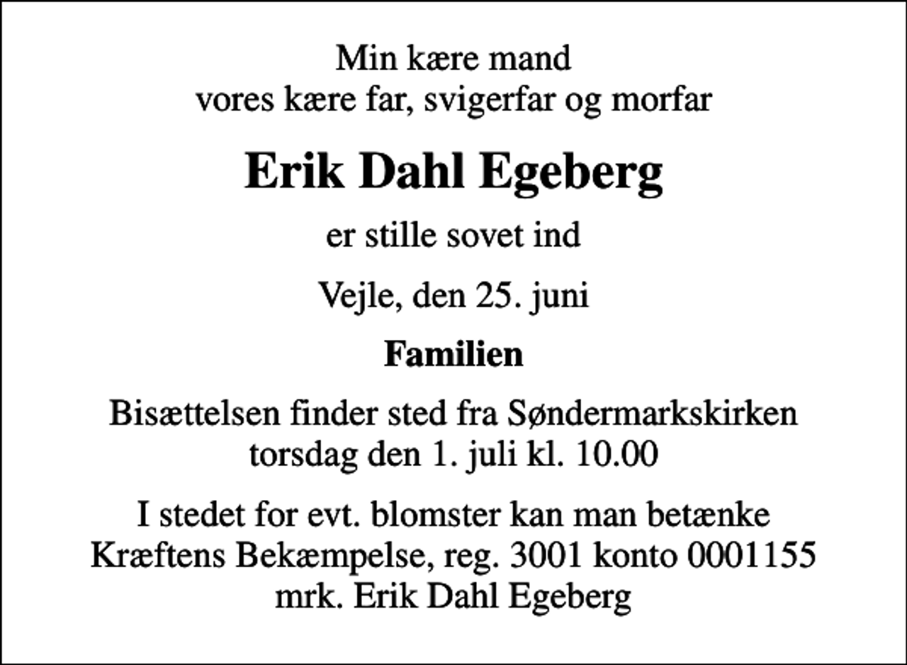 <p>Min kære mand vores kære far, svigerfar og morfar<br />Erik Dahl Egeberg<br />er stille sovet ind<br />Vejle, den 25. juni<br />Familien<br />Bisættelsen finder sted fra Søndermarkskirken torsdag den 1. juli kl. 10.00<br />I stedet for evt. blomster kan man betænke<br />Kræftens Bekæmpelse reg.3001konto0001155mrk. Erik Dahl<br />Egeberg</p>