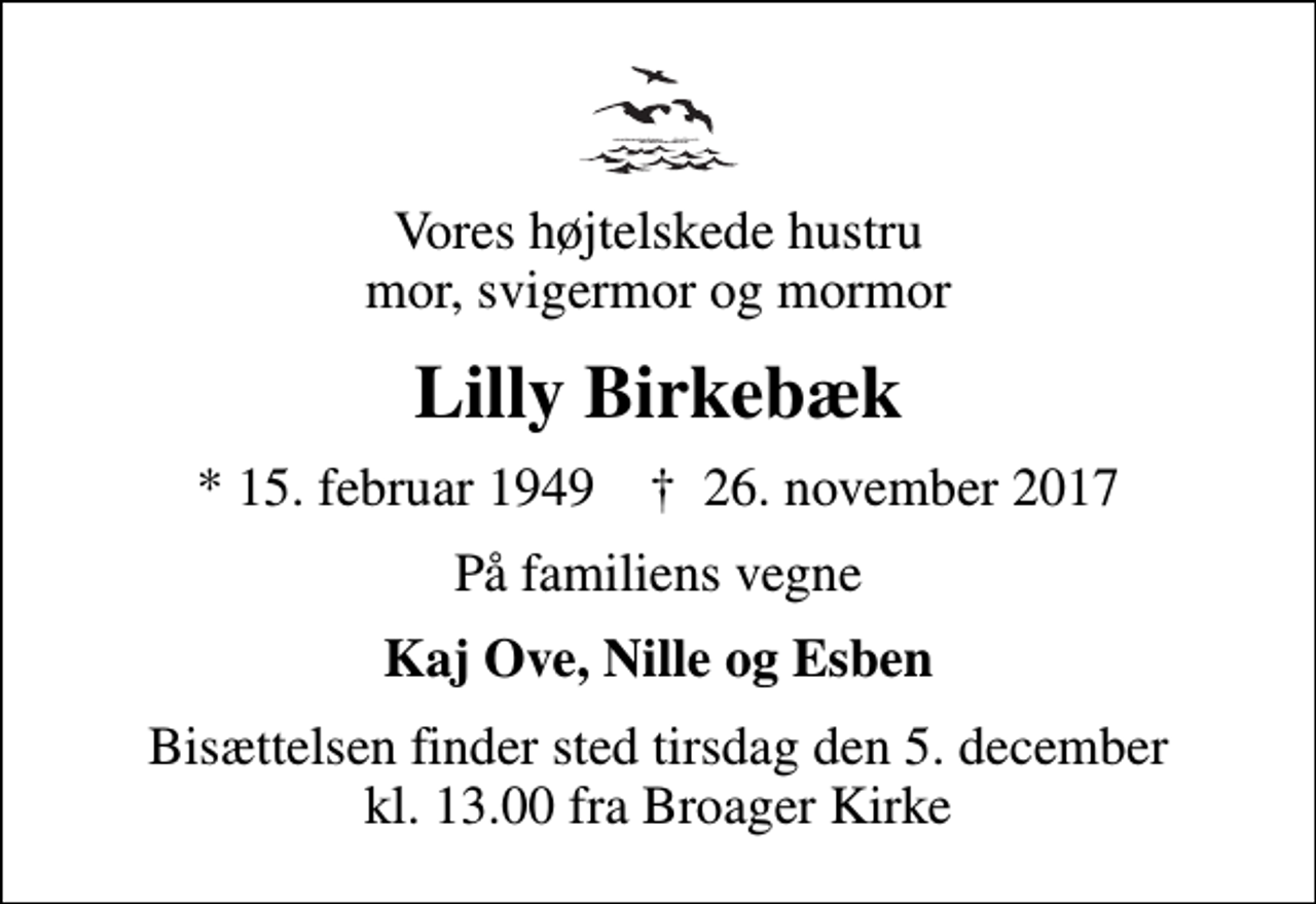 <p>Vores højtelskede hustru mor, svigermor og mormor<br />Lilly Birkebæk<br />* 15. februar 1949 ✝ 26. november 2017<br />På familiens vegne<br />Kaj Ove, Nille og Esben<br />Bisættelsen finder sted tirsdag den 5. december kl. 13.00 fra Broager Kirke</p>