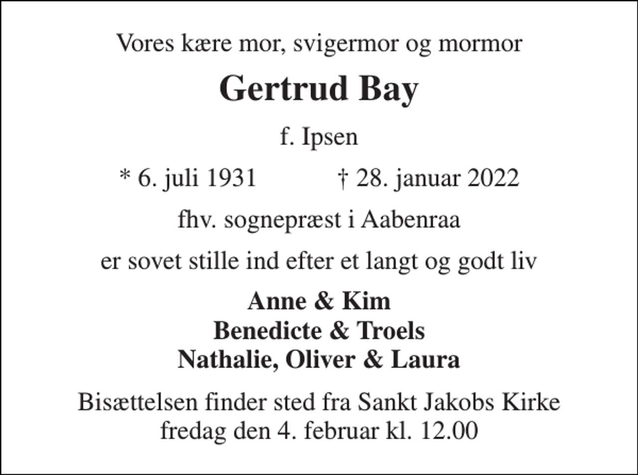 <p>Vores kære mor, svigermor og mormor<br />Gertrud Bay<br />f. Ipsen<br />*​ 6. juli 1931​ †​ 28. januar 2022<br />fhv. sognepræst i Aabenraa<br />er sovet stille ind efter et langt og godt liv<br />Anne &amp; Kim Benedicte &amp; Troels Nathalie, Oliver &amp; Laura<br />Bisættelsen​ finder sted fra Sankt Jakobs Kirke​ fredag den 4. februar​ kl. 12.00</p>