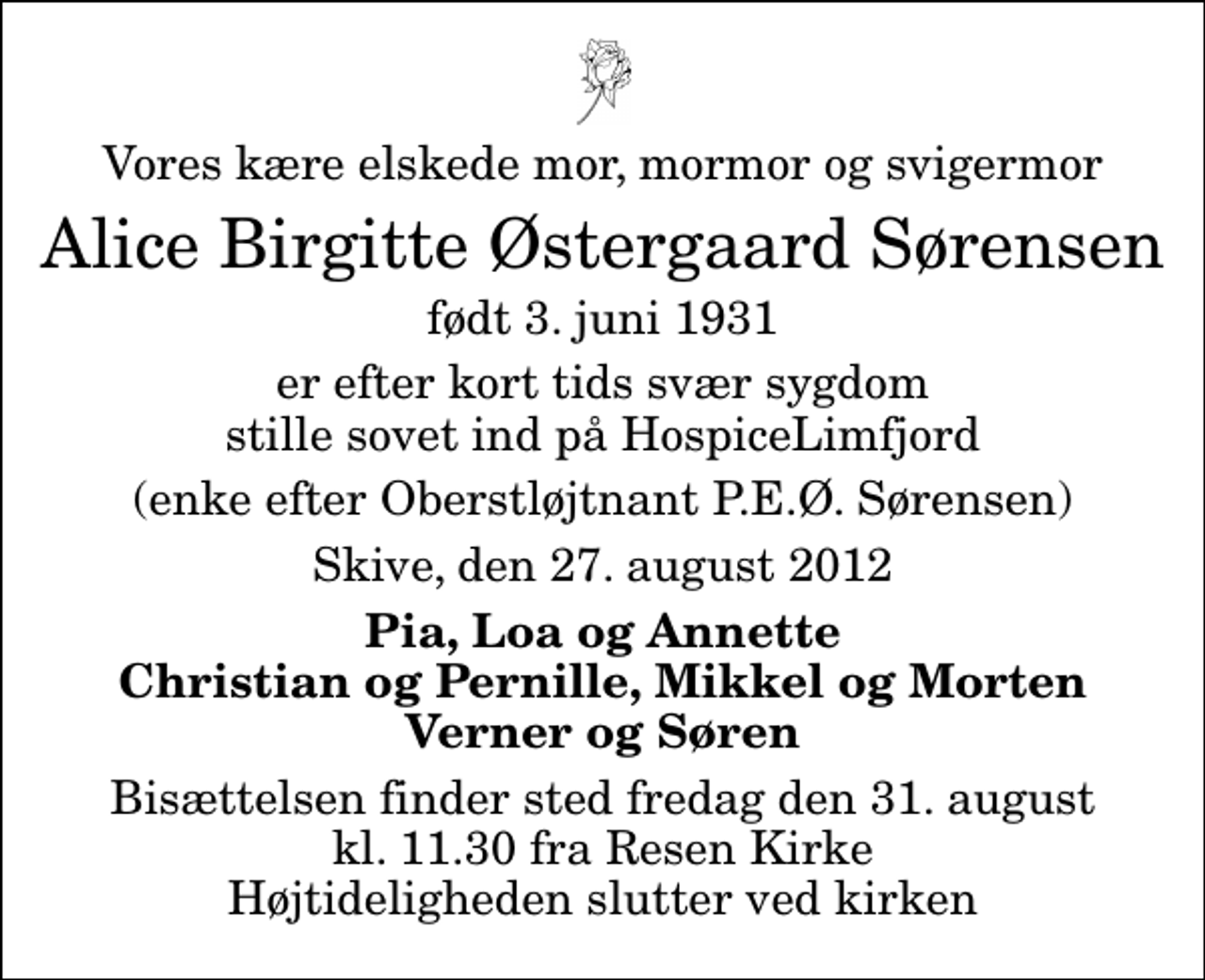 <p>Vores kære elskede mor, mormor og svigermor<br />Alice Birgitte Østergaard Sørensen<br />født 3. juni 1931<br />er efter kort tids svær sygdom stille sovet ind på HospiceLimfjord<br />(enke efter Oberstløjtnant P.E.Ø. Sørensen)<br />Skive, den 27. august 2012<br />Pia, Loa og Annette Christian og Pernille, Mikkel og Morten Verner og Søren<br />Bisættelsen finder sted fredag den 31. august kl. 11.30 fra Resen Kirke Højtideligheden slutter ved kirken</p>