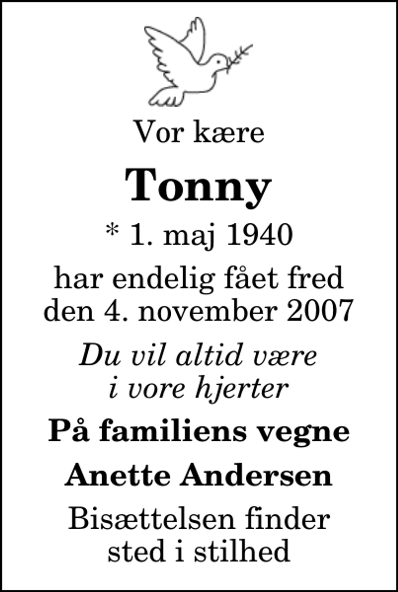 <p>Vor kære<br />Tonny<br />* 1. maj 1940<br />har endelig fået fred den 4. november 2007<br />Du vil altid være i vore hjerter<br />På familiens vegne<br />Anette Andersen<br />Bisættelsen finder sted i stilhed</p>