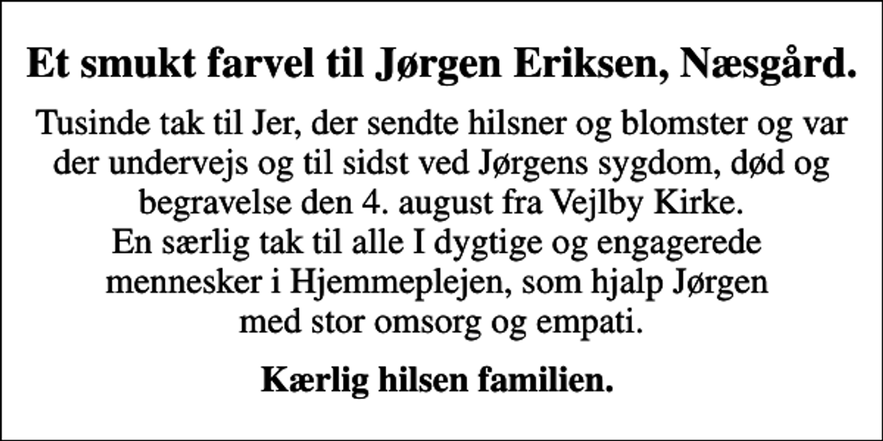 <p>Et smukt farvel til Jørgen Eriksen, Næsgård.<br />Tusinde tak til Jer, der sendte hilsner og blomster og var der undervejs og til sidst ved Jørgens sygdom, død og begravelse den 4. august fra Vejlby Kirke. En særlig tak til alle I dygtige og engagerede mennesker i Hjemmeplejen, som hjalp Jørgen med stor omsorg og empati.<br />Kærlig hilsen familien.</p>