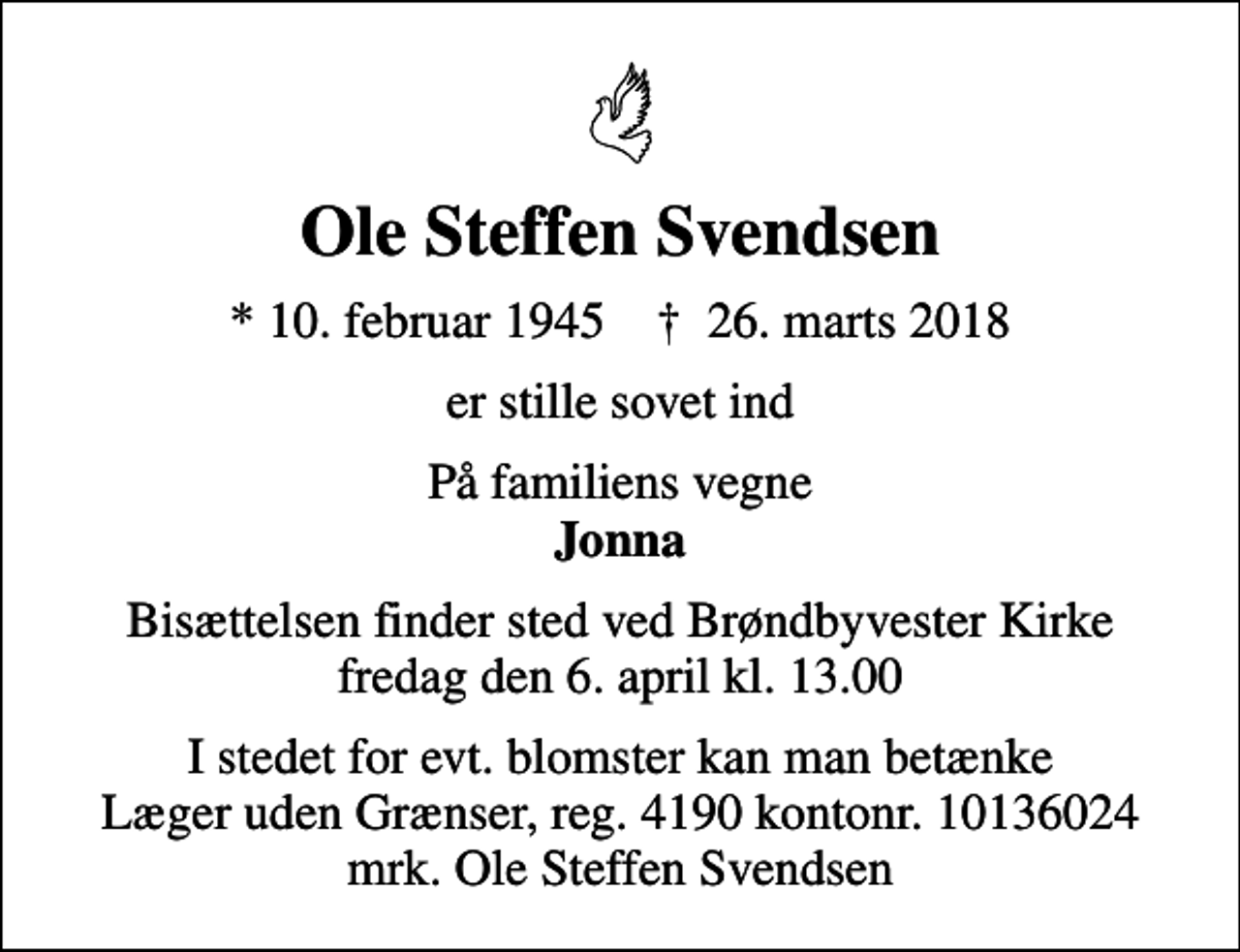 <p>Ole Steffen Svendsen<br />* 10. februar 1945 ✝ 26. marts 2018<br />er stille sovet ind<br />På familiens vegne <em>Jonna</em><br />Bisættelsen finder sted ved Brøndbyvester Kirke fredag den 6. april kl. 13.00<br />I stedet for evt. blomster kan man betænke<br />Læger uden Grænser reg.4190kontonr.10136024mrk. Ole Steffen<br />Svendsen</p>