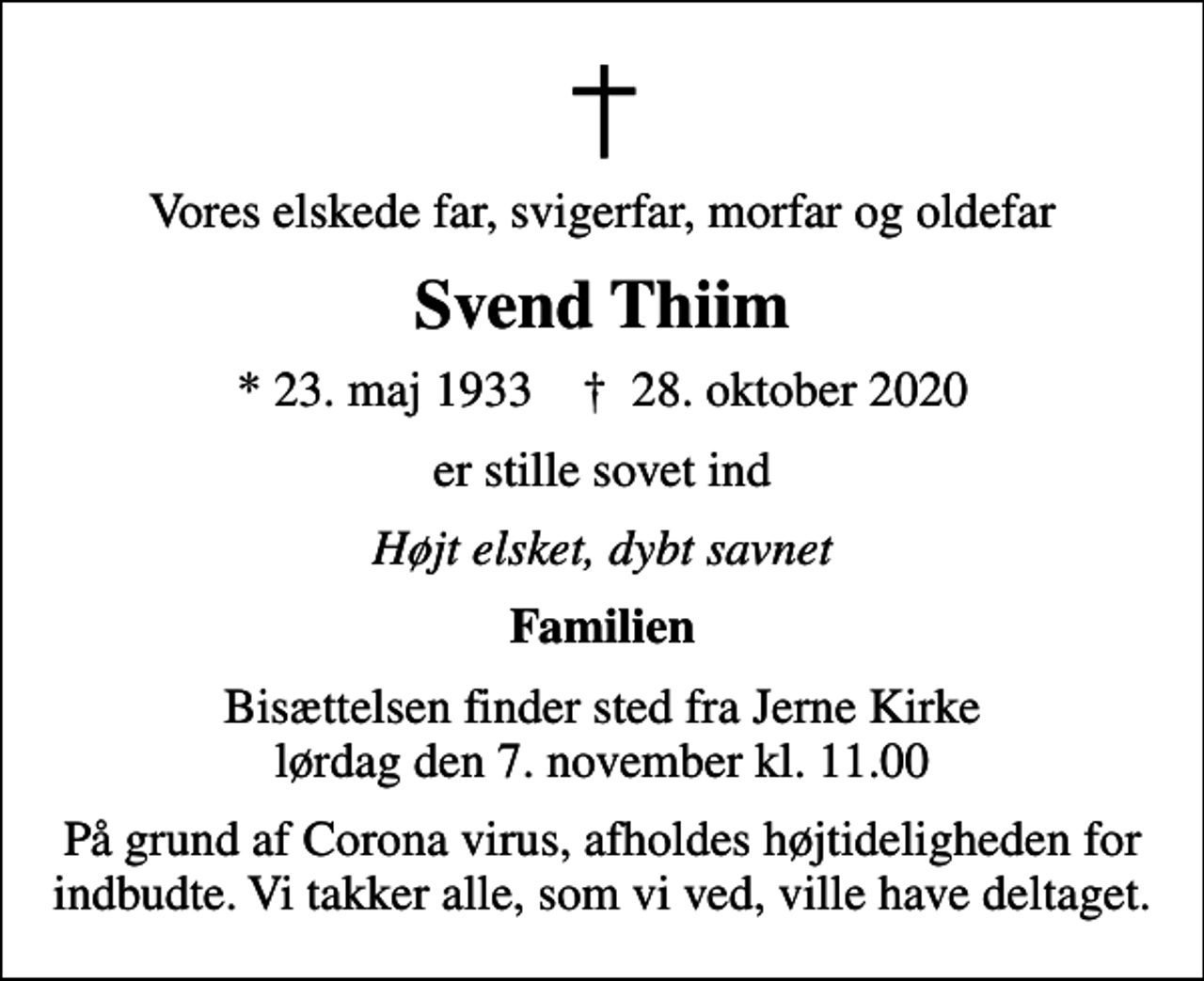 <p>Vores elskede far, svigerfar, morfar og oldefar<br />Svend Thiim<br />* 23. maj 1933 ✝ 28. oktober 2020<br />er stille sovet ind<br />Højt elsket, dybt savnet<br />Familien<br />Bisættelsen finder sted fra Jerne Kirke lørdag den 7. november kl. 11.00<br />På grund af Corona virus, afholdes højtideligheden for indbudte. Vi takker alle, som vi ved, ville have deltaget.</p>