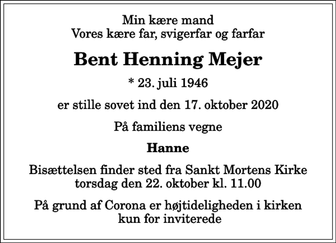 <p>Min kære mand Vores kære far, svigerfar og farfar<br />Bent Henning Mejer<br />* 23. juli 1946<br />er stille sovet ind den 17. oktober 2020<br />På familiens vegne<br />Hanne<br />Bisættelsen finder sted fra Sankt Mortens Kirke torsdag den 22. oktober kl. 11.00<br />På grund af Corona er højtideligheden i kirken kun for inviterede</p>