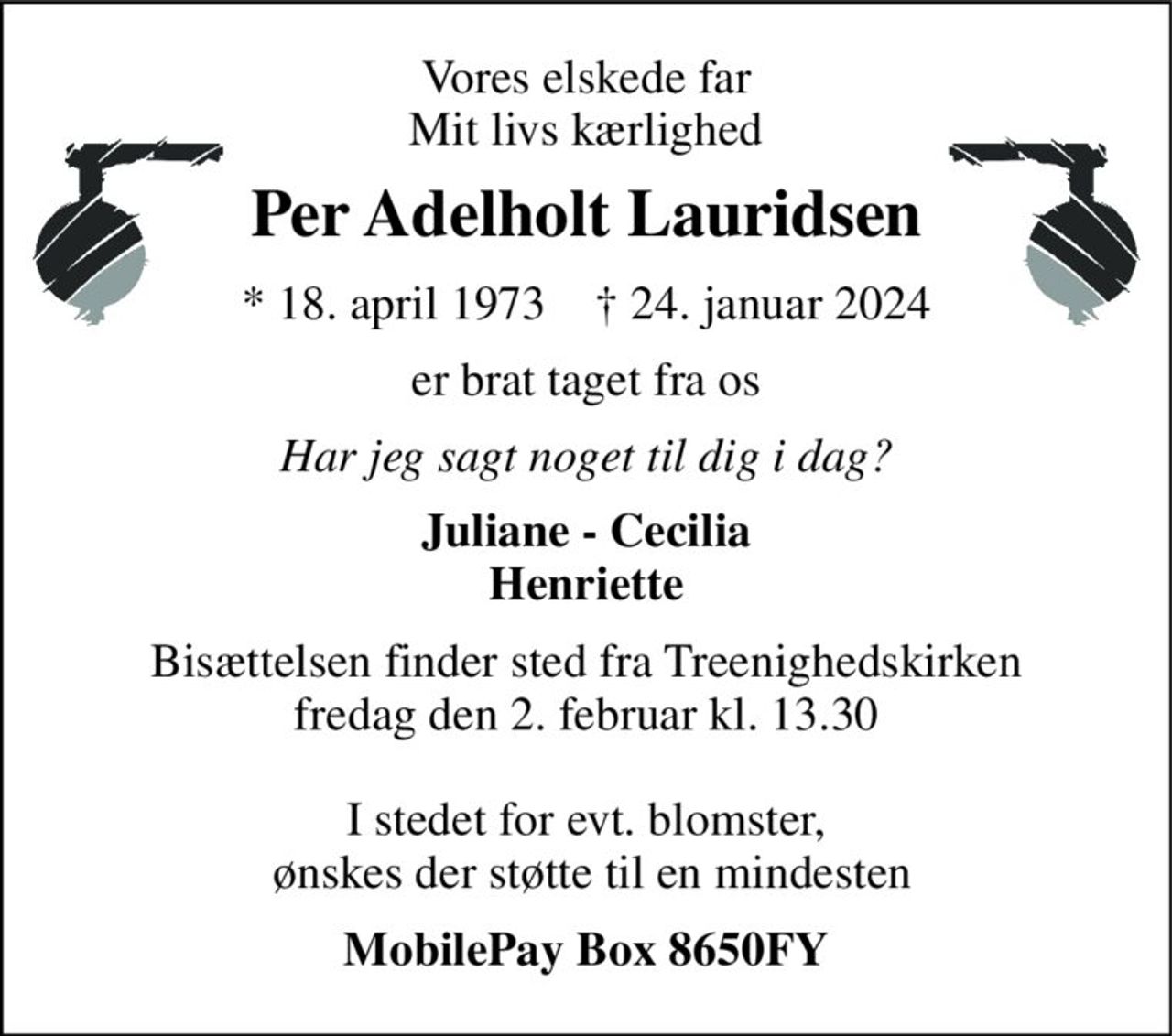 Vores elskede far Mit livs kærlighed 
Per Adelholt Lauridsen 
* 18. april 1973    † 24. januar 2024 
er brat taget fra os 
Har jeg sagt noget til dig i dag? 
Juliane - Cecilia Henriette 
Bisættelsen finder sted fra Treenighedskirken fredag den 2. februar kl. 13.30  I stedet for evt. blomster,  ønskes der støtte til en mindesten 
MobilePay Box 8650FY