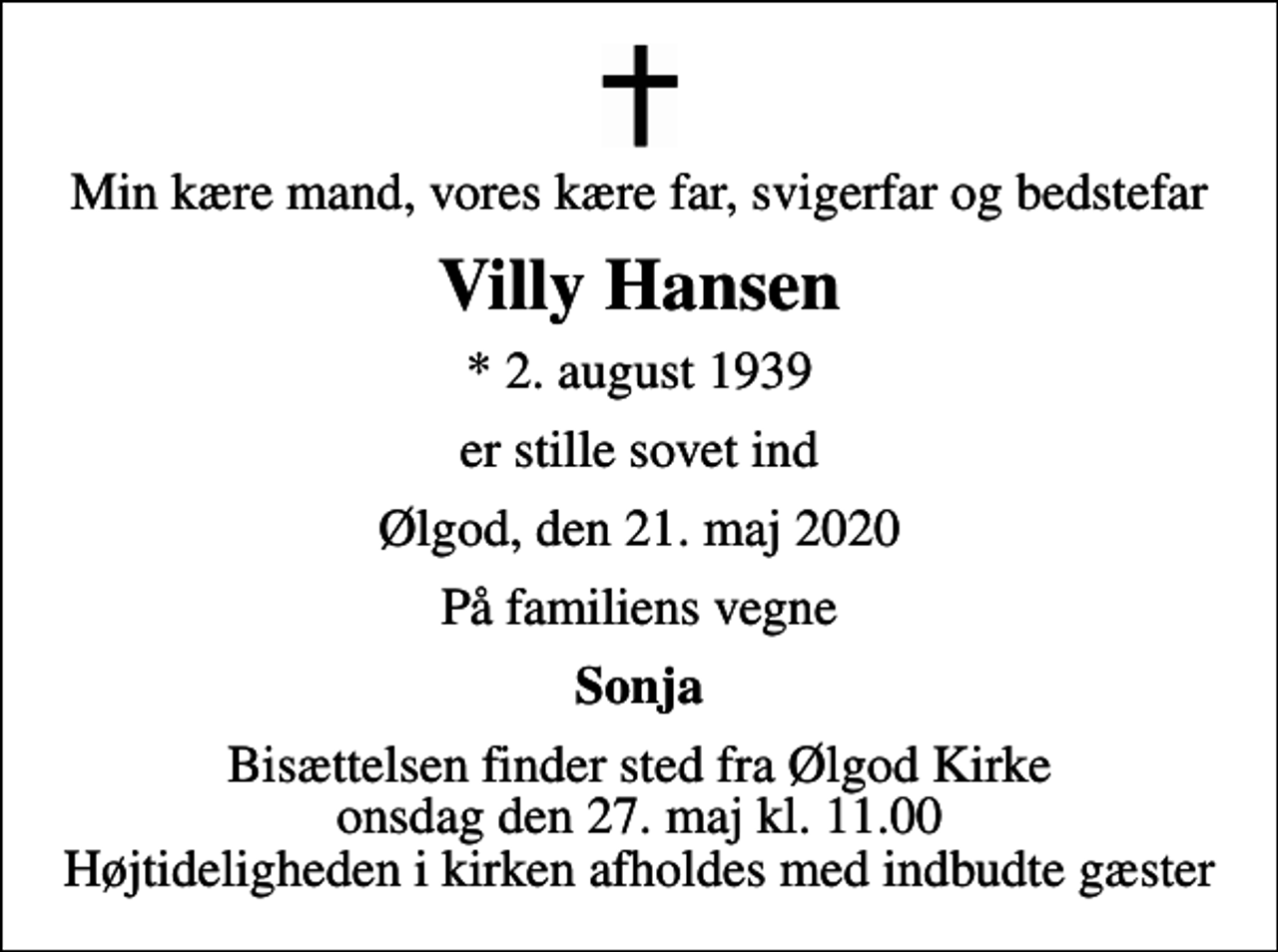 <p>Min kære mand, vores kære far, svigerfar og bedstefar<br />Villy Hansen<br />* 2. august 1939<br />er stille sovet ind<br />Ølgod, den 21. maj 2020<br />På familiens vegne<br />Sonja<br />Bisættelsen finder sted fra Ølgod Kirke onsdag den 27. maj kl. 11.00 Højtideligheden i kirken afholdes med indbudte gæster</p>