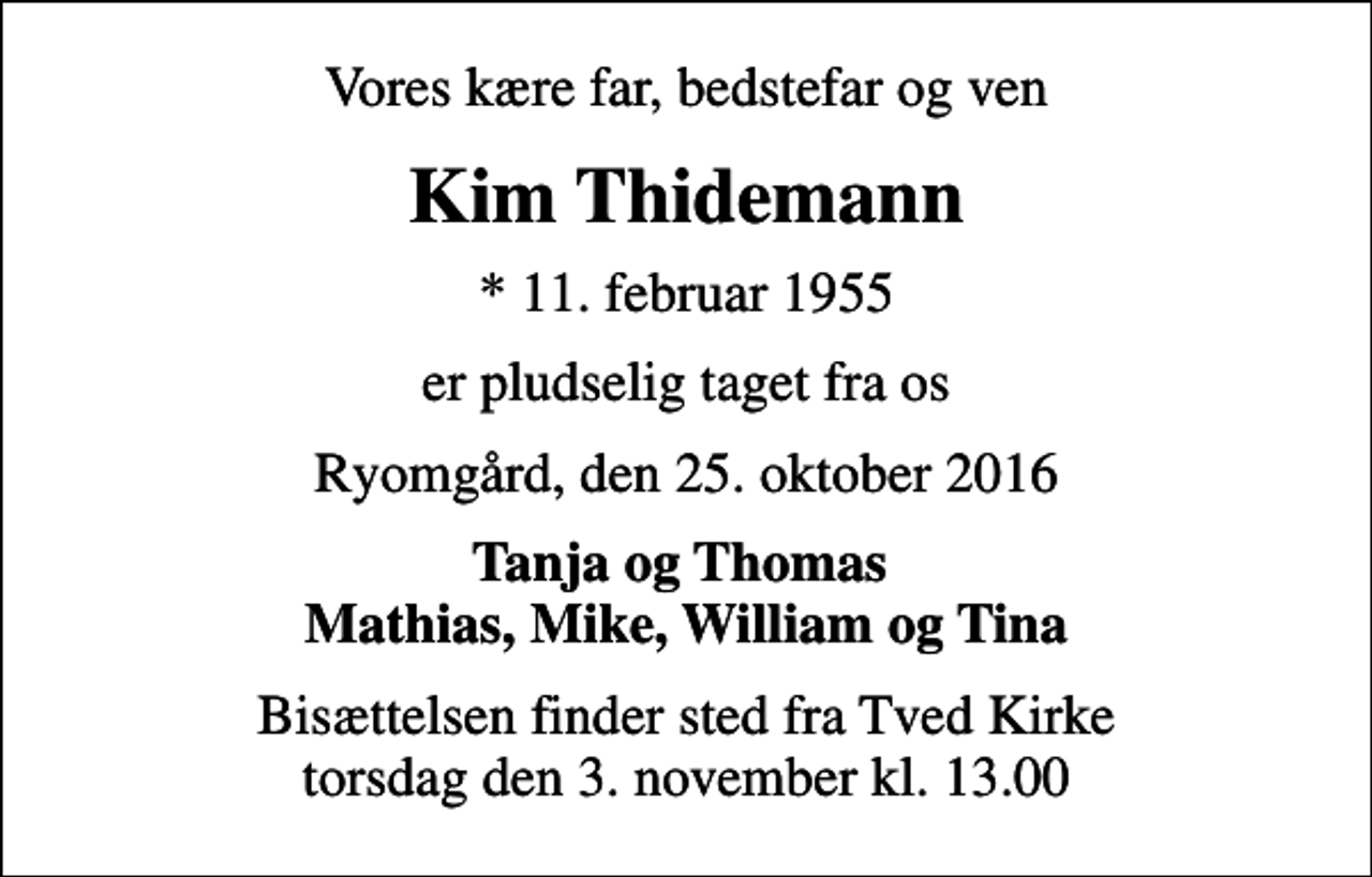 <p>Vores kære far, bedstefar og ven<br />Kim Thidemann<br />* 11. februar 1955<br />er pludselig taget fra os<br />Ryomgård, den 25. oktober 2016<br />Tanja og Thomas Mathias, Mike, William og Tina<br />Bisættelsen finder sted fra Tved Kirke torsdag den 3. november kl. 13.00</p>