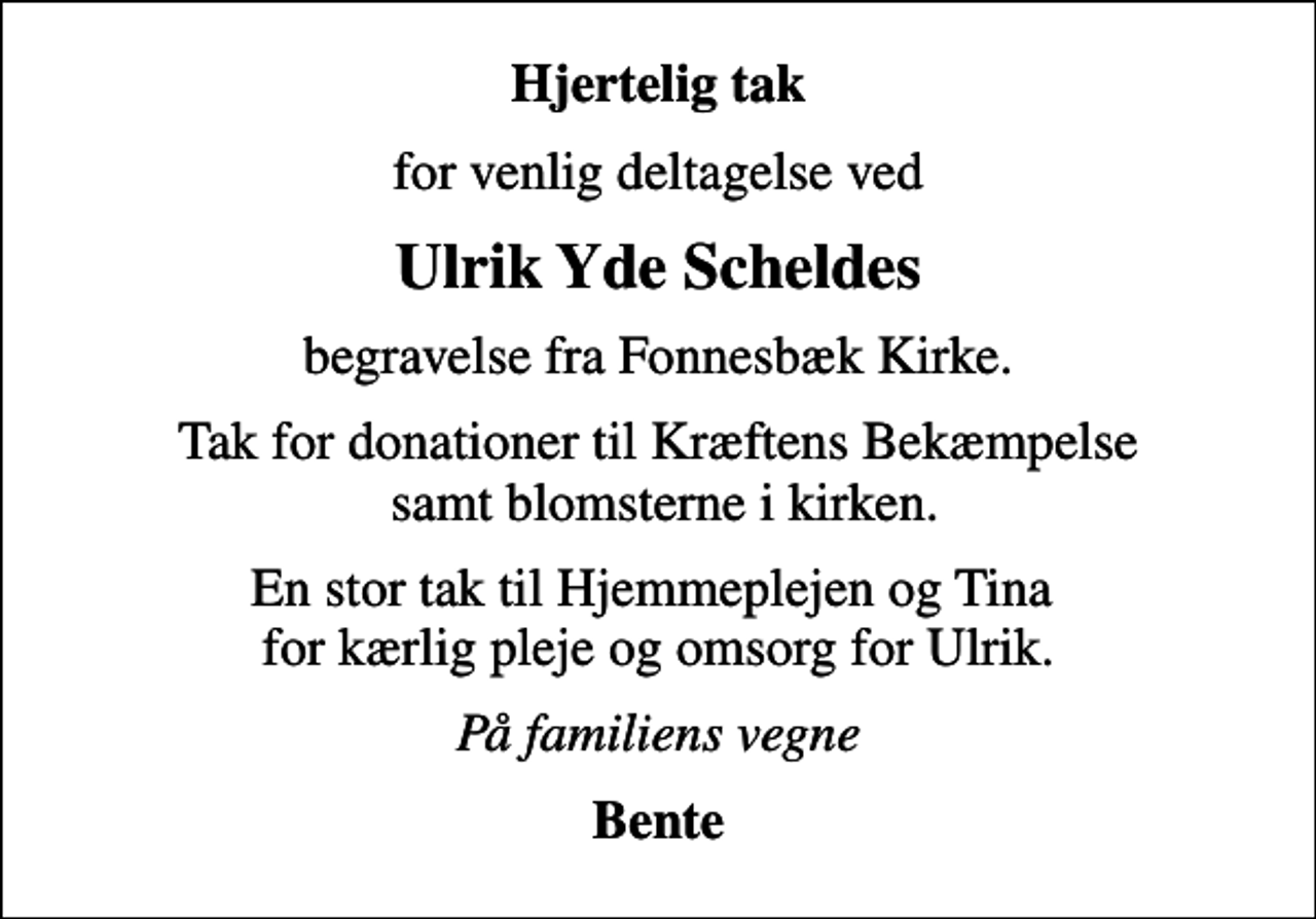 <p>Hjertelig tak<br />for venlig deltagelse ved<br />Ulrik Yde Scheldes<br />begravelse fra Fonnesbæk Kirke.<br />Tak for donationer til Kræftens Bekæmpelse samt blomsterne i kirken.<br />En stor tak til Hjemmeplejen og Tina for kærlig pleje og omsorg for Ulrik.<br />På familiens vegne<br />Bente</p>