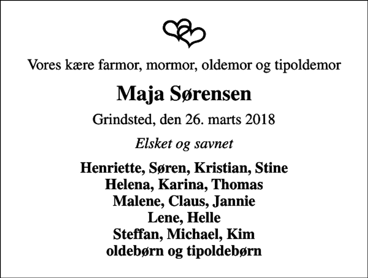 <p>Vores kære farmor, mormor, oldemor og tipoldemor<br />Maja Sørensen<br />Grindsted, den 26. marts 2018<br />Elsket og savnet<br />Henriette, Søren, Kristian, Stine Helena, Karina, Thomas Malene, Claus, Jannie Lene, Helle Steffan, Michael, Kim oldebørn og tipoldebørn</p>