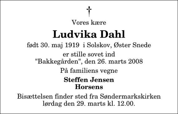 <p>Vores kære<br />Ludvika Dahl<br />født 30. maj 1919 i Solskov, Øster Snede<br />er stille sovet ind &quot;Bakkegården&quot;, den 26. marts 2008<br />På familiens vegne<br />Steffen Jensen Horsens<br />Bisættelsen finder sted fra Søndermarkskirken lørdag den 29. marts kl. 12.00</p>