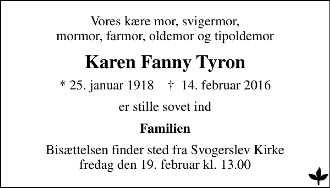 <p>Vores kære mor, svigermor, mormor, farmor, oldemor og tipoldemor<br />Karen Fanny Tyron<br />* 25. januar 1918 ✝ 14. februar 2016<br />er stille sovet ind<br />Familien<br />Bisættelsen finder sted fra Svogerslev Kirke fredag den 19. februar kl. 13.00</p>