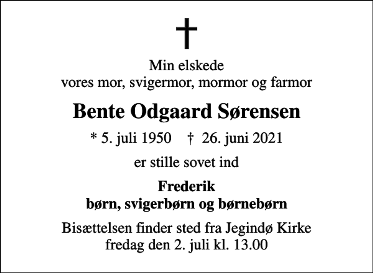 <p>Min elskede vores mor, svigermor, mormor og farmor<br />Bente Odgaard Sørensen<br />* 5. juli 1950 ✝ 26. juni 2021<br />er stille sovet ind<br />Frederik børn, svigerbørn og børnebørn<br />Bisættelsen finder sted fra Jegindø Kirke fredag den 2. juli kl. 13.00</p>