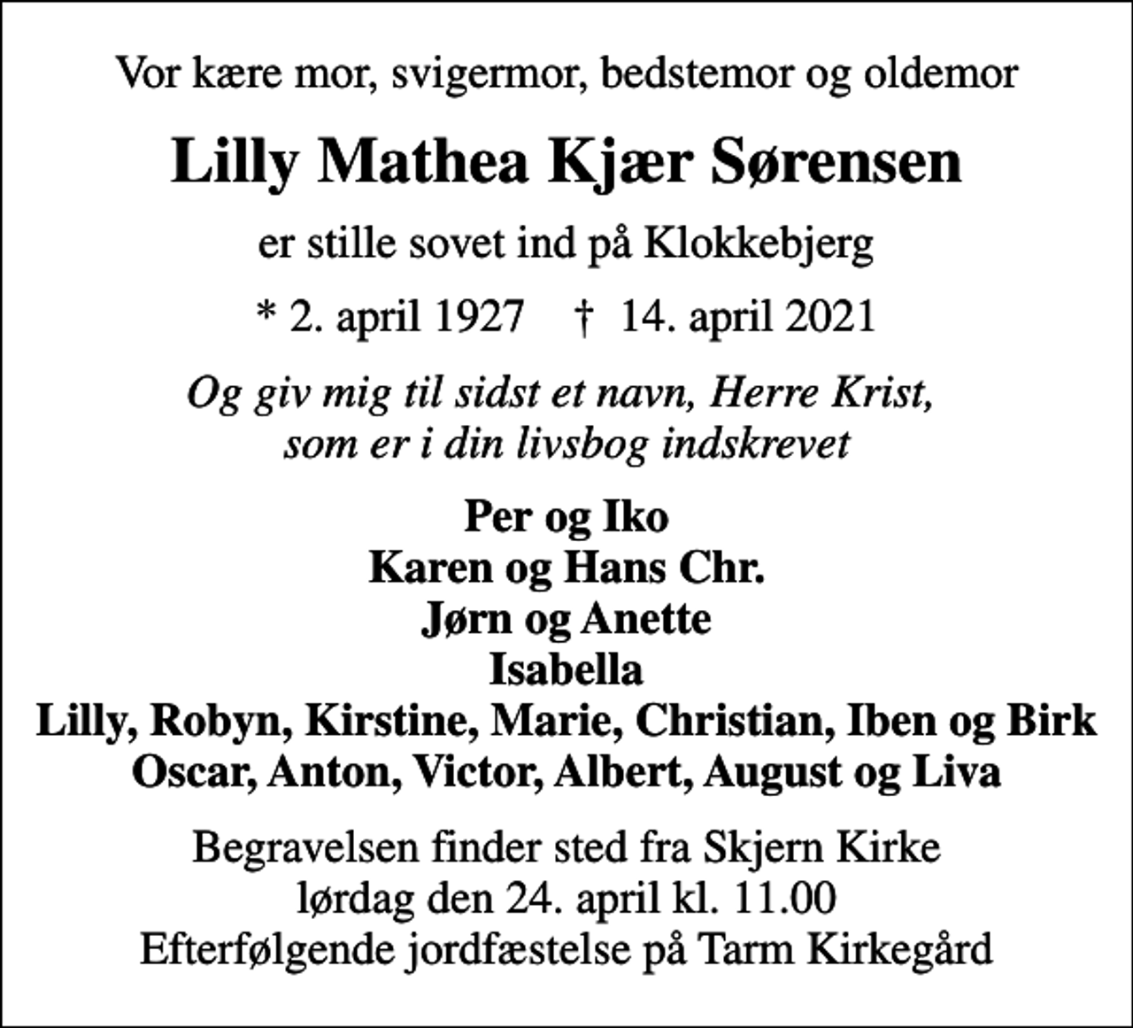 <p>Vor kære mor, svigermor, bedstemor og oldemor<br />Lilly Mathea Kjær Sørensen<br />er stille sovet ind på Klokkebjerg<br />* 2. april 1927 ✝ 14. april 2021<br />Og giv mig til sidst et navn, Herre Krist, som er i din livsbog indskrevet<br />Per og Iko Karen og Hans Chr. Jørn og Anette Isabella Lilly, Robyn, Kirstine, Marie, Christian, Iben og Birk Oscar, Anton, Victor, Albert, August og Liva<br />Begravelsen finder sted fra Skjern Kirke lørdag den 24. april kl. 11.00 Efterfølgende jordfæstelse på Tarm Kirkegård</p>