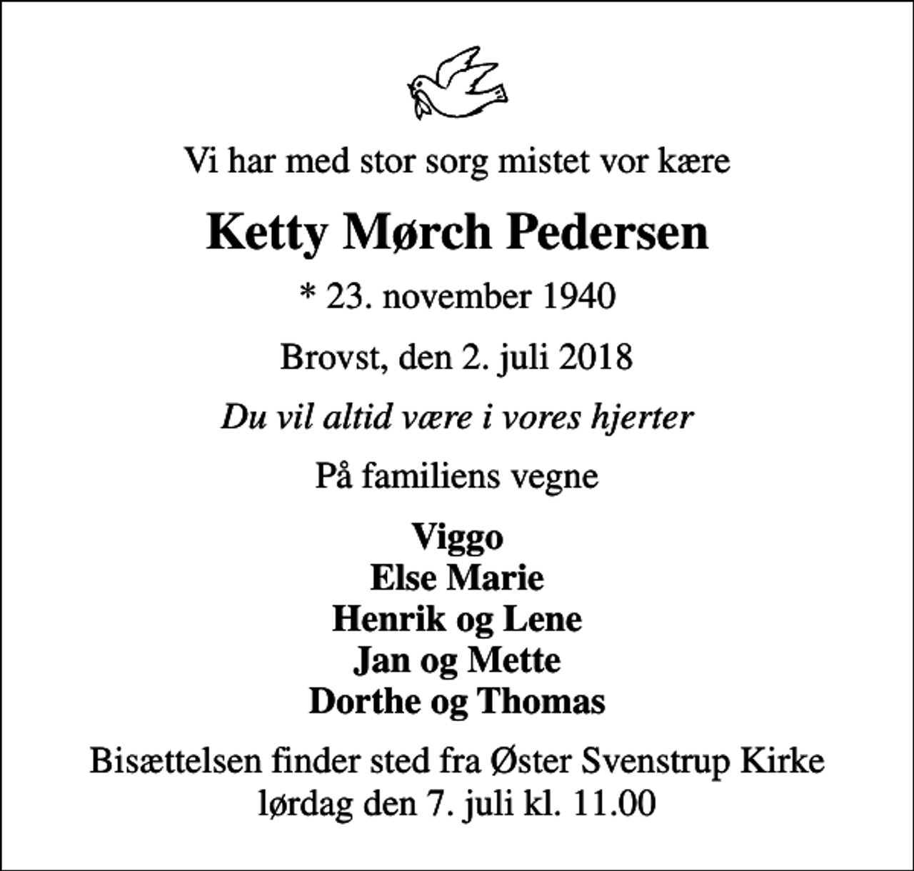 <p>Vi har med stor sorg mistet vor kære<br />Ketty Mørch Pedersen<br />* 23. november 1940<br />Brovst, den 2. juli 2018<br />Du vil altid være i vores hjerter<br />På familiens vegne<br />Viggo Else Marie Henrik og Lene Jan og Mette Dorthe og Thomas<br />Bisættelsen finder sted fra Øster Svenstrup Kirke lørdag den 7. juli kl. 11.00</p>