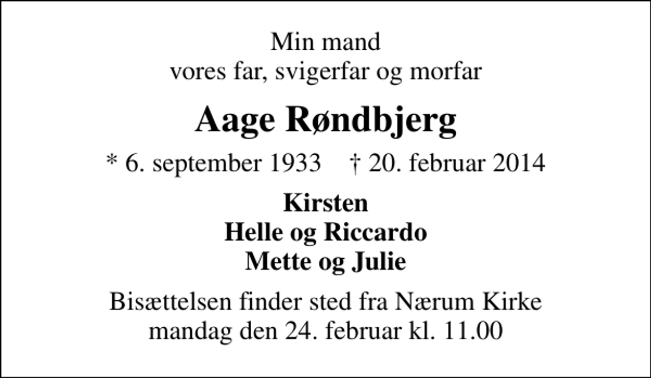 <p>Min mand vores far, svigerfar og morfar<br />Aage Røndbjerg<br />* 6. september 1933 ✝ 20. februar 2014<br />Kirsten Helle og Riccardo Mette og Julie<br />Bisættelsen finder sted fra Nærum Kirke mandag den 24. februar kl. 11.00</p>