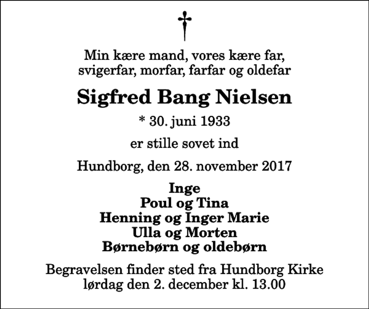 <p>Min kære mand, vores kære far, svigerfar, morfar, farfar og oldefar<br />Sigfred Bang Nielsen<br />* 30. juni 1933<br />er stille sovet ind<br />Hundborg, den 28. november 2017<br />Inge Poul og Tina Henning og Inger Marie Ulla og Morten Børnebørn og oldebørn<br />Begravelsen finder sted fra Hundborg Kirke lørdag den 2. december kl. 13.00</p>