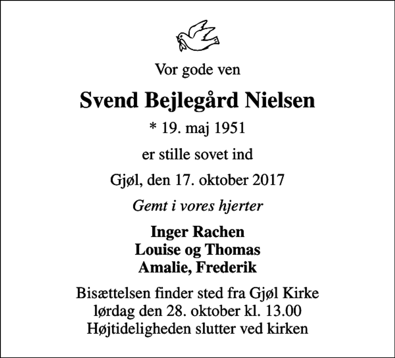 <p>Vor gode ven<br />Svend Bejlegård Nielsen<br />* 19. maj 1951<br />er stille sovet ind<br />Gjøl, den 17. oktober 2017<br />Gemt i vores hjerter<br />Inger Rachen Louise og Thomas Amalie, Frederik<br />Bisættelsen finder sted fra Gjøl Kirke lørdag den 28. oktober kl. 13.00 Højtideligheden slutter ved kirken</p>
