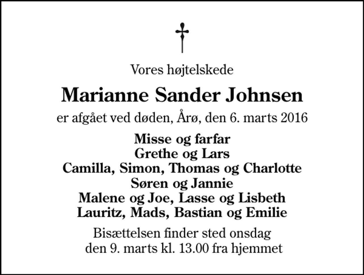 <p>Vores højtelskede<br />Marianne Sander Johnsen<br />er afgået ved døden, Årø, den 6. marts 2016<br />Misse og farfar Grethe og Lars Camilla, Simon, Thomas og Charlotte Søren og Jannie Malene og Joe, Lasse og Lisbeth Lauritz, Mads, Bastian og Emilie<br />Bisættelsen finder sted onsdag den 9. marts kl. 13.00 fra hjemmet</p>